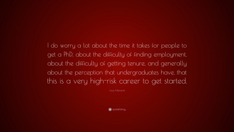 Louis Menand Quote: “I do worry a lot about the time it takes for people to get a PhD, about the difficulty of finding employment, about the difficulty of getting tenure, and generally about the perception that undergraduates have, that this is a very high-risk career to get started.”