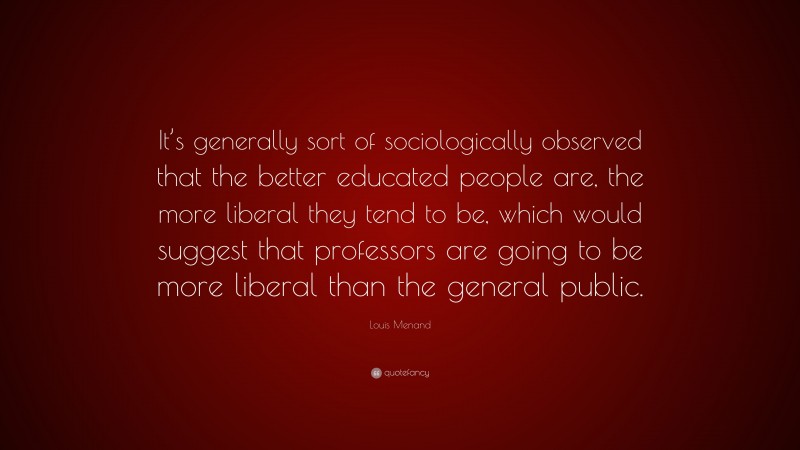 Louis Menand Quote: “It’s generally sort of sociologically observed that the better educated people are, the more liberal they tend to be, which would suggest that professors are going to be more liberal than the general public.”