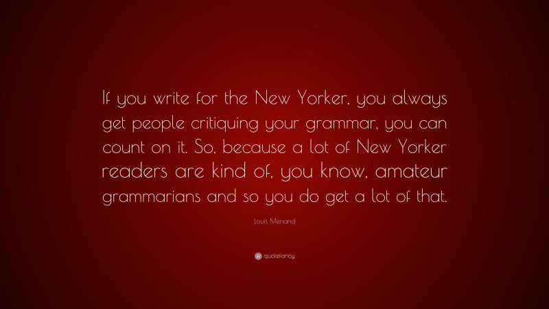 Louis Menand Quote: “If you write for the New Yorker, you always get people critiquing your grammar, you can count on it. So, because a lot of New Yorker readers are kind of, you know, amateur grammarians and so you do get a lot of that.”