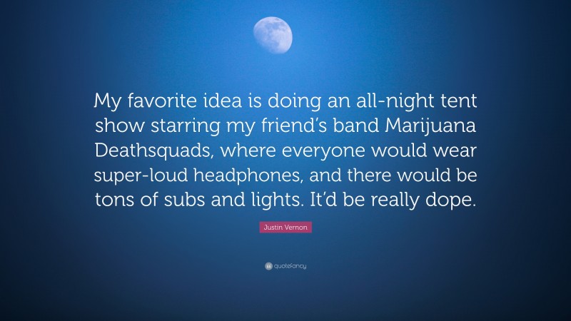 Justin Vernon Quote: “My favorite idea is doing an all-night tent show starring my friend’s band Marijuana Deathsquads, where everyone would wear super-loud headphones, and there would be tons of subs and lights. It’d be really dope.”