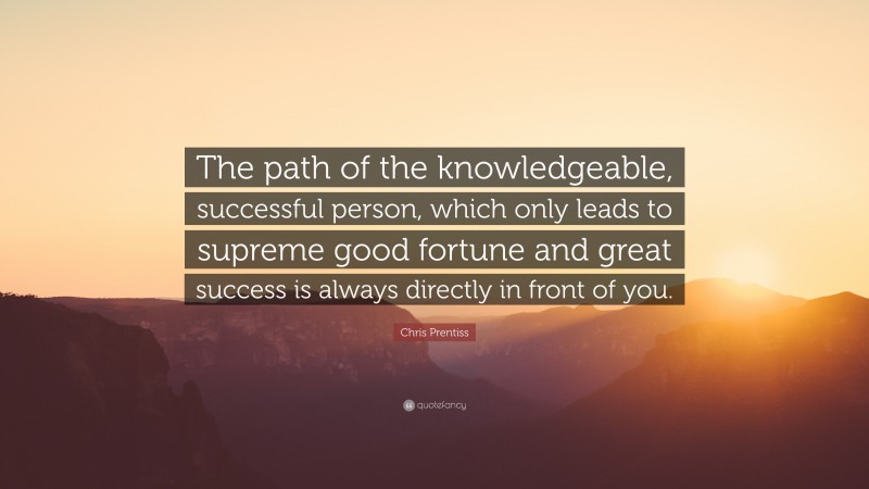 Chris Prentiss Quote: “The path of the knowledgeable, successful person, which only leads to supreme good fortune and great success is always directly in front of you.”