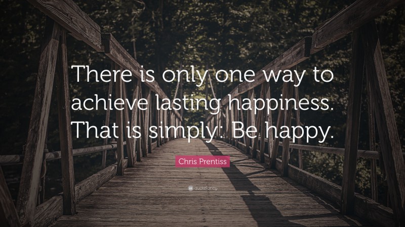 Chris Prentiss Quote: “There is only one way to achieve lasting happiness. That is simply: Be happy.”