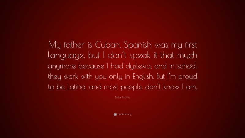 Bella Thorne Quote: “My father is Cuban. Spanish was my first language, but I don’t speak it that much anymore because I had dyslexia, and in school they work with you only in English. But I’m proud to be Latina, and most people don’t know I am.”