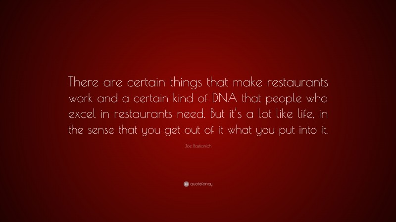 Joe Bastianich Quote: “There are certain things that make restaurants work and a certain kind of DNA that people who excel in restaurants need. But it’s a lot like life, in the sense that you get out of it what you put into it.”