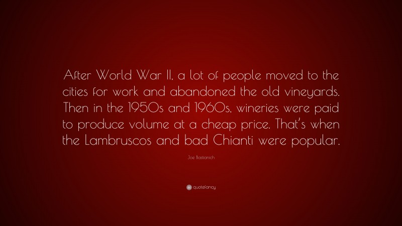Joe Bastianich Quote: “After World War II, a lot of people moved to the cities for work and abandoned the old vineyards. Then in the 1950s and 1960s, wineries were paid to produce volume at a cheap price. That’s when the Lambruscos and bad Chianti were popular.”