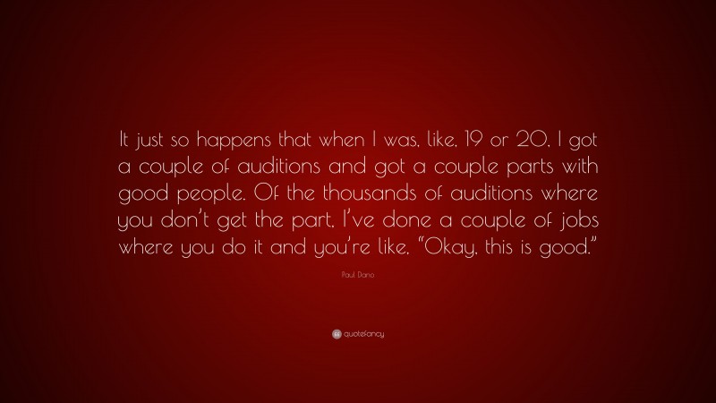 Paul Dano Quote: “It just so happens that when I was, like, 19 or 20, I got a couple of auditions and got a couple parts with good people. Of the thousands of auditions where you don’t get the part, I’ve done a couple of jobs where you do it and you’re like, “Okay, this is good.””