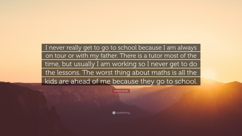 Willow Smith Quote: “I never really get to go to school because I am always on tour or with my father. There is a tutor most of the time, but usually I am working so I never get to do the lessons. The worst thing about maths is all the kids are ahead of me because they go to school.”