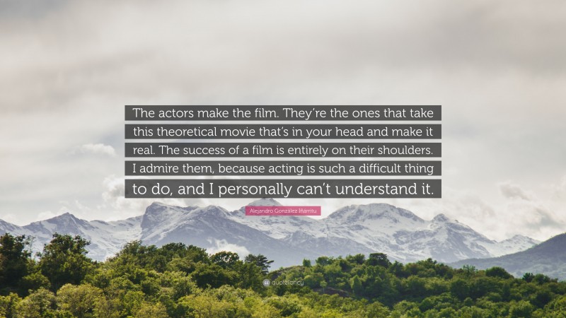 Alejandro González Iñárritu Quote: “The actors make the film. They’re the ones that take this theoretical movie that’s in your head and make it real. The success of a film is entirely on their shoulders. I admire them, because acting is such a difficult thing to do, and I personally can’t understand it.”