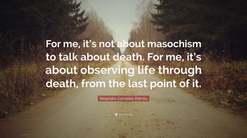 Alejandro González Iñárritu Quote: “For me, it’s not about masochism to talk about death. For me, it’s about observing life through death, from the last point of it.”