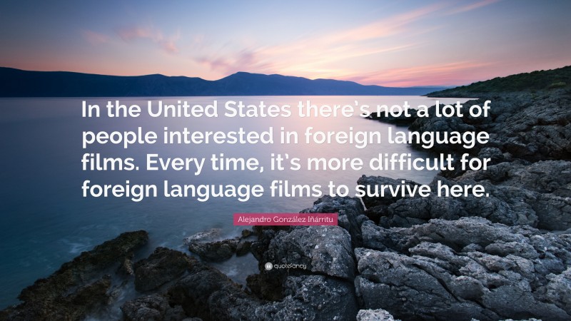 Alejandro González Iñárritu Quote: “In the United States there’s not a lot of people interested in foreign language films. Every time, it’s more difficult for foreign language films to survive here.”