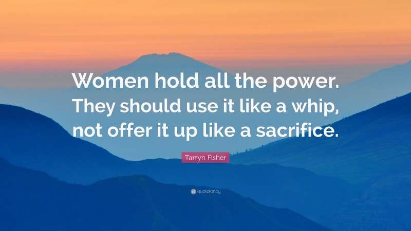 Tarryn Fisher Quote: “Women hold all the power. They should use it like a whip, not offer it up like a sacrifice.”