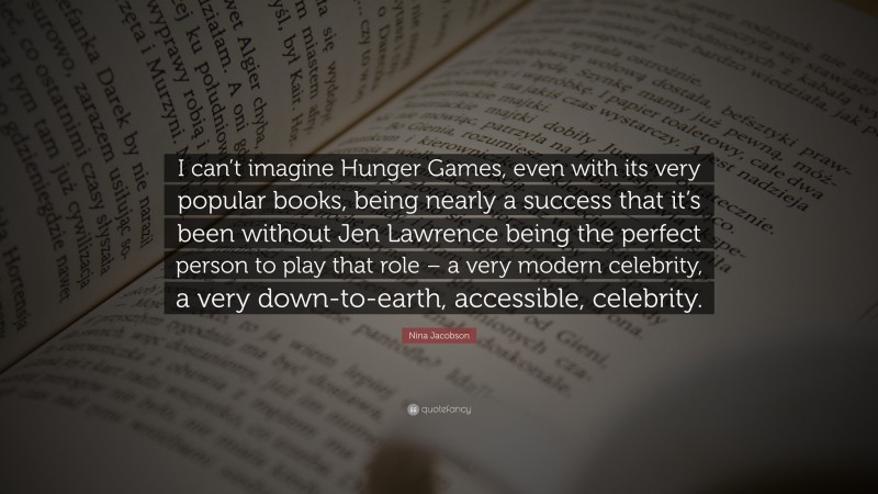 Nina Jacobson Quote: “I can’t imagine Hunger Games, even with its very popular books, being nearly a success that it’s been without Jen Lawrence being the perfect person to play that role – a very modern celebrity, a very down-to-earth, accessible, celebrity.”