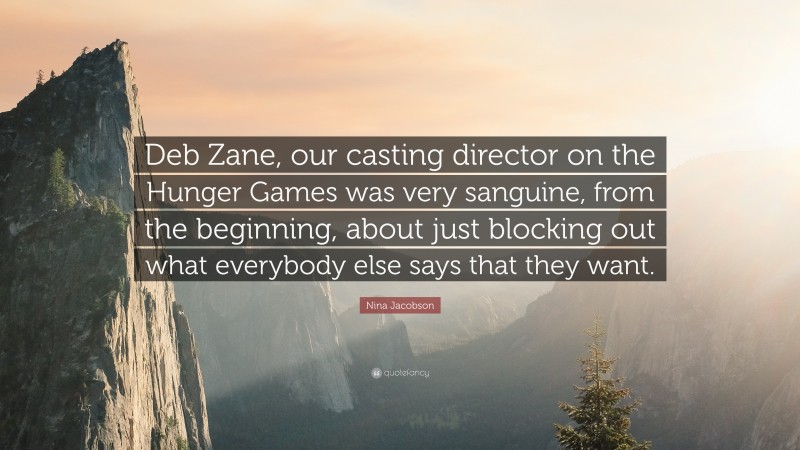 Nina Jacobson Quote: “Deb Zane, our casting director on the Hunger Games was very sanguine, from the beginning, about just blocking out what everybody else says that they want.”