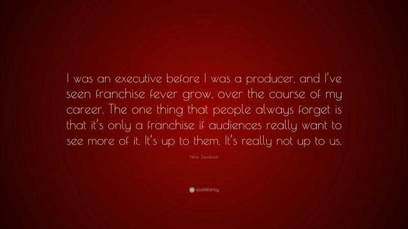 Nina Jacobson Quote: “I was an executive before I was a producer, and I’ve seen franchise fever grow, over the course of my career. The one thing that people always forget is that it’s only a franchise if audiences really want to see more of it. It’s up to them. It’s really not up to us.”