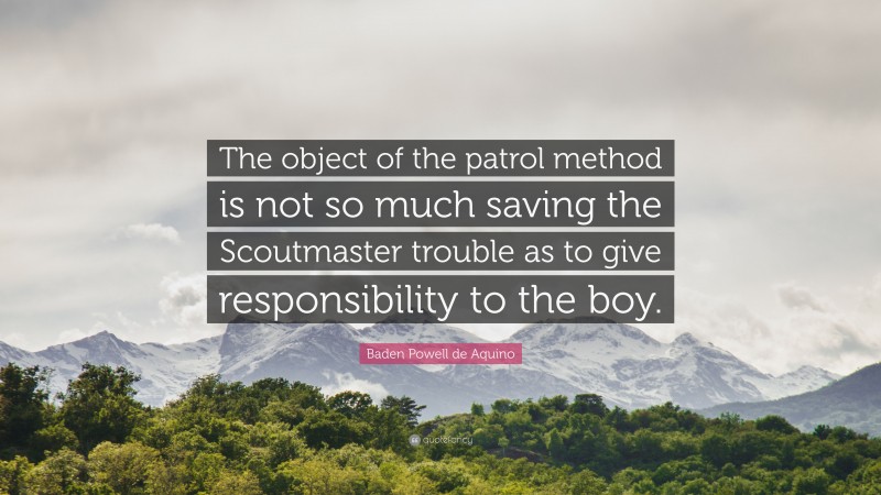 Baden Powell de Aquino Quote: “The object of the patrol method is not so much saving the Scoutmaster trouble as to give responsibility to the boy.”