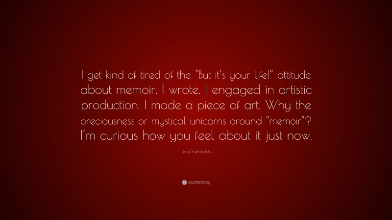 Lidia Yuknavitch Quote: “I get kind of tired of the “But it’s your life!” attitude about memoir. I wrote. I engaged in artistic production. I made a piece of art. Why the preciousness or mystical unicorns around “memoir”? I’m curious how you feel about it just now.”