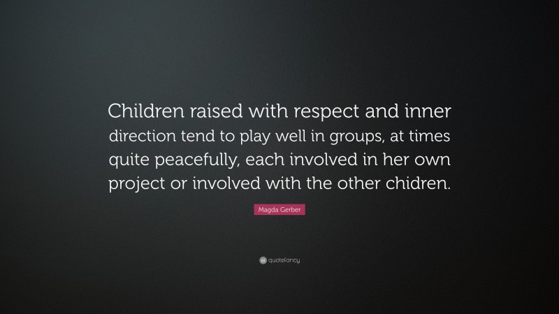 Magda Gerber Quote: “Children raised with respect and inner direction tend to play well in groups, at times quite peacefully, each involved in her own project or involved with the other chidren.”