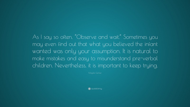 Magda Gerber Quote: “As I say so often, “Observe and wait.” Sometimes you may even find out that what you believed the infant wanted was only your assumption. It is natural to make mistakes and easy to misunderstand pre-verbal children. Nevertheless, it is important to keep trying.”