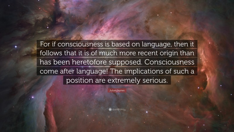 Julian Jaynes Quote: “For if consciousness is based on language, then it follows that it is of much more recent origin than has been heretofore supposed. Consciousness come after language! The implications of such a position are extremely serious.”