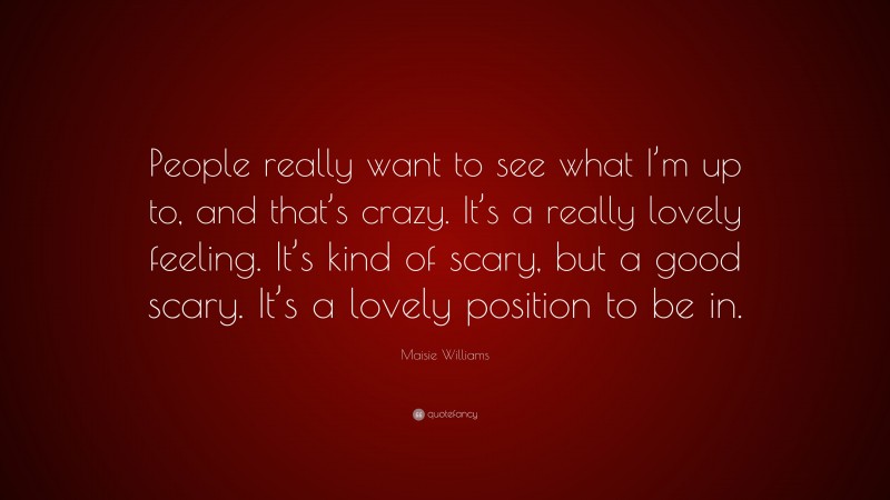 Maisie Williams Quote: “People really want to see what I’m up to, and that’s crazy. It’s a really lovely feeling. It’s kind of scary, but a good scary. It’s a lovely position to be in.”