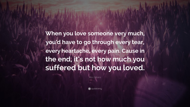 Rita Zahara Quote: “When you love someone very much, you’d have to go through every tear, every heartache, every pain. Cause in the end, it’s not how much you suffered but how you loved.”