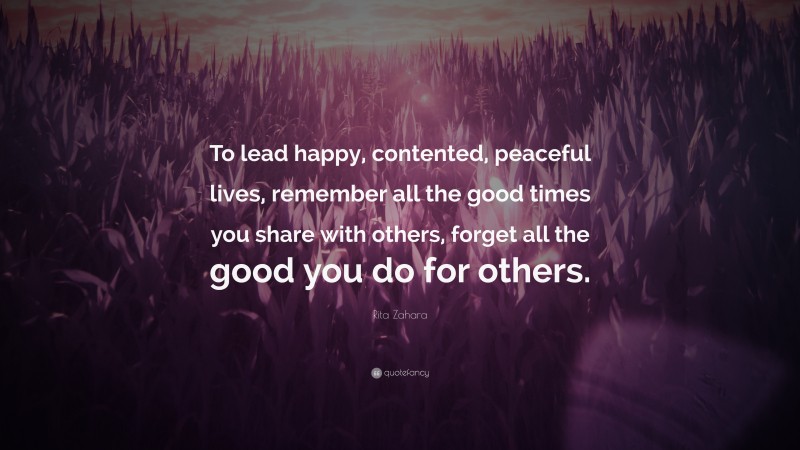Rita Zahara Quote: “To lead happy, contented, peaceful lives, remember all the good times you share with others, forget all the good you do for others.”