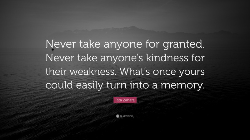 Rita Zahara Quote: “Never take anyone for granted. Never take anyone’s kindness for their weakness. What’s once yours could easily turn into a memory.”