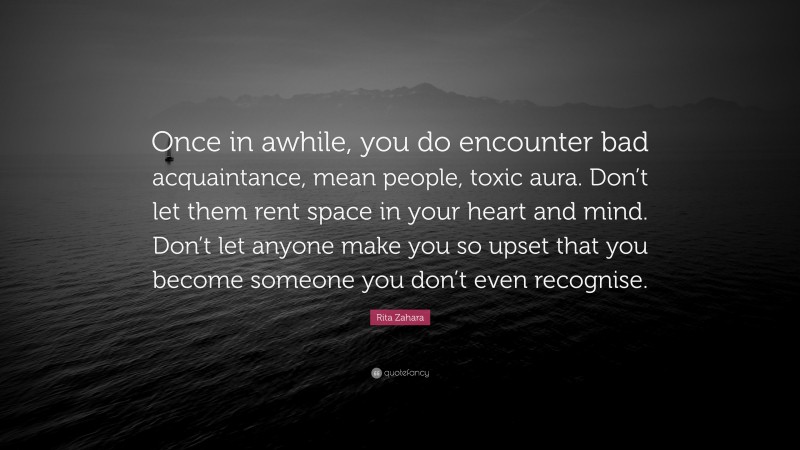 Rita Zahara Quote: “Once in awhile, you do encounter bad acquaintance, mean people, toxic aura. Don’t let them rent space in your heart and mind. Don’t let anyone make you so upset that you become someone you don’t even recognise.”