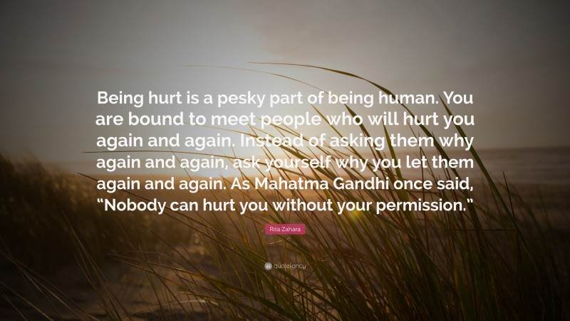 Rita Zahara Quote: “Being hurt is a pesky part of being human. You are bound to meet people who will hurt you again and again. Instead of asking them why again and again, ask yourself why you let them again and again. As Mahatma Gandhi once said, “Nobody can hurt you without your permission.””