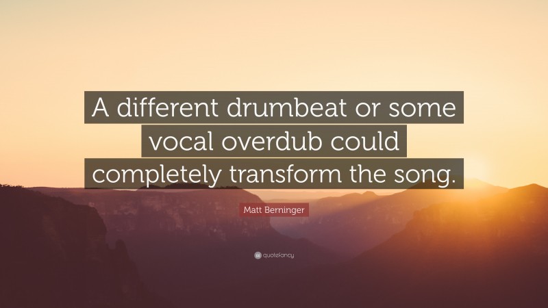 Matt Berninger Quote: “A different drumbeat or some vocal overdub could completely transform the song.”