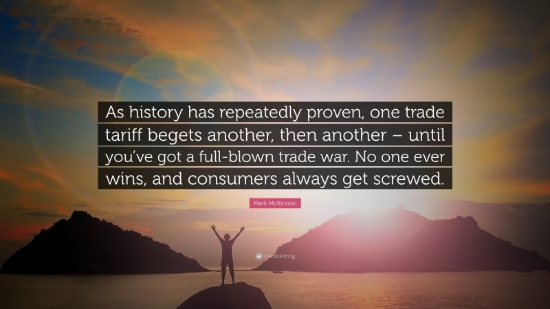 Mark McKinnon Quote: “As history has repeatedly proven, one trade tariff begets another, then another – until you’ve got a full-blown trade war. No one ever wins, and consumers always get screwed.”