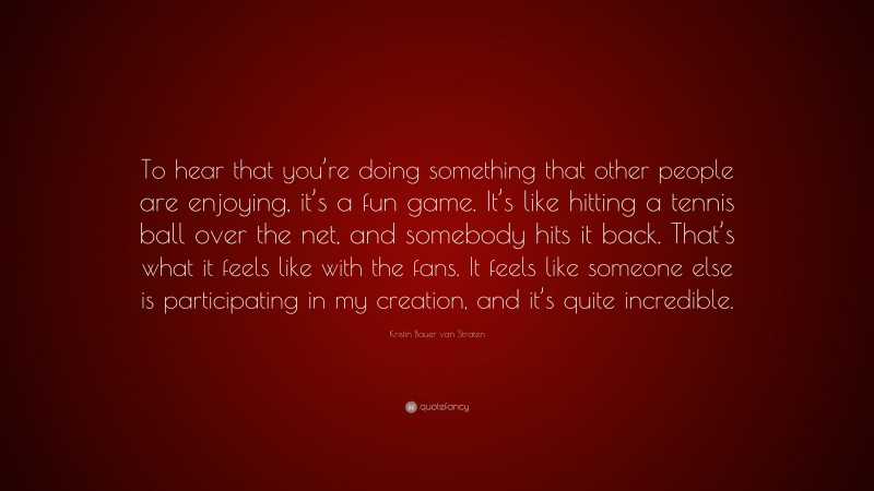 Kristin Bauer van Straten Quote: “To hear that you’re doing something that other people are enjoying, it’s a fun game. It’s like hitting a tennis ball over the net, and somebody hits it back. That’s what it feels like with the fans. It feels like someone else is participating in my creation, and it’s quite incredible.”