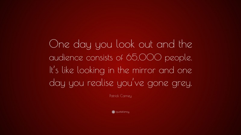 Patrick Carney Quote: “One day you look out and the audience consists of 65,000 people. It’s like looking in the mirror and one day you realise you’ve gone grey.”
