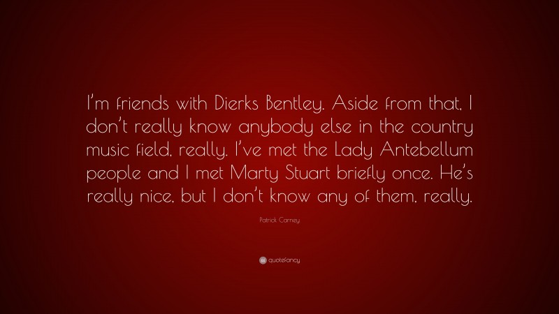 Patrick Carney Quote: “I’m friends with Dierks Bentley. Aside from that, I don’t really know anybody else in the country music field, really. I’ve met the Lady Antebellum people and I met Marty Stuart briefly once. He’s really nice, but I don’t know any of them, really.”