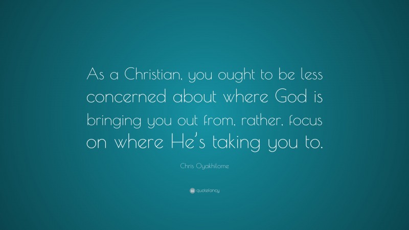 Chris Oyakhilome Quote: “As a Christian, you ought to be less concerned about where God is bringing you out from, rather, focus on where He’s taking you to.”