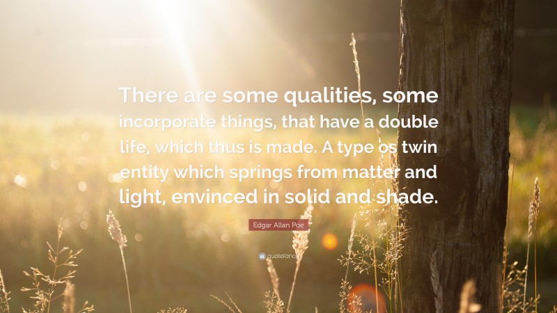 Edgar Allan Poe Quote: “There are some qualities, some incorporate things, that have a double life, which thus is made. A type os twin entity which springs from matter and light, envinced in solid and shade.”