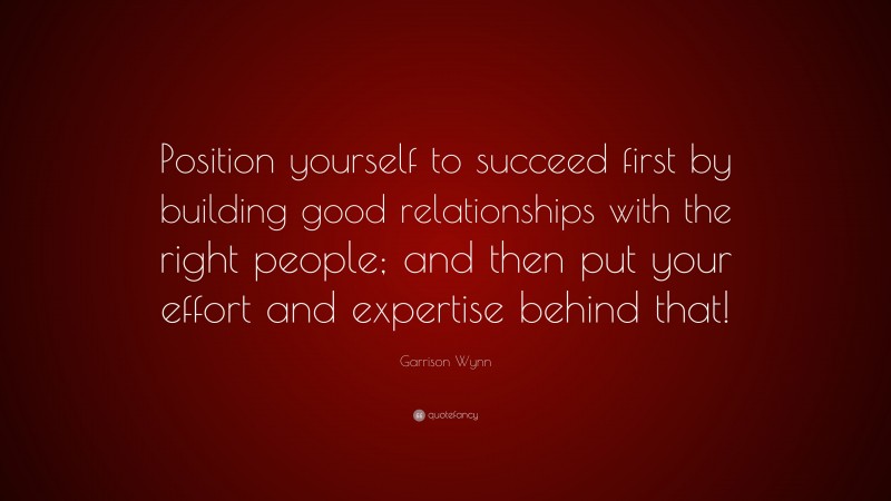 Garrison Wynn Quote: “Position yourself to succeed first by building good relationships with the right people; and then put your effort and expertise behind that!”