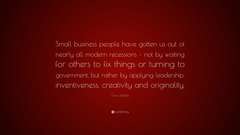 Oliver DeMille Quote: “Small business people have gotten us out of nearly all modern recessions – not by waiting for others to fix things or turning to government, but rather by applying leadership, inventiveness, creativity and originality.”
