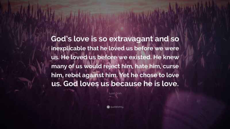 Judah Smith Quote: “God’s love is so extravagant and so inexplicable that he loved us before we were us. He loved us before we existed. He knew many of us would reject him, hate him, curse him, rebel against him. Yet he chose to love us. God loves us because he is love.”