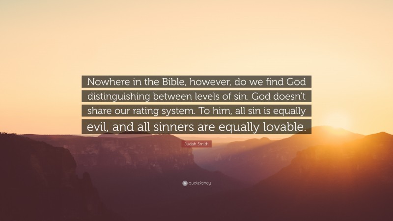 Judah Smith Quote: “Nowhere in the Bible, however, do we find God distinguishing between levels of sin. God doesn’t share our rating system. To him, all sin is equally evil, and all sinners are equally lovable.”
