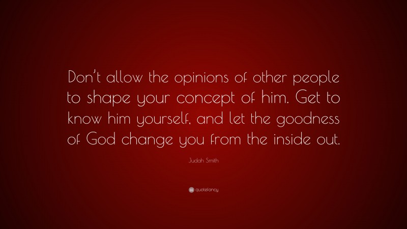 Judah Smith Quote: “Don’t allow the opinions of other people to shape your concept of him. Get to know him yourself, and let the goodness of God change you from the inside out.”