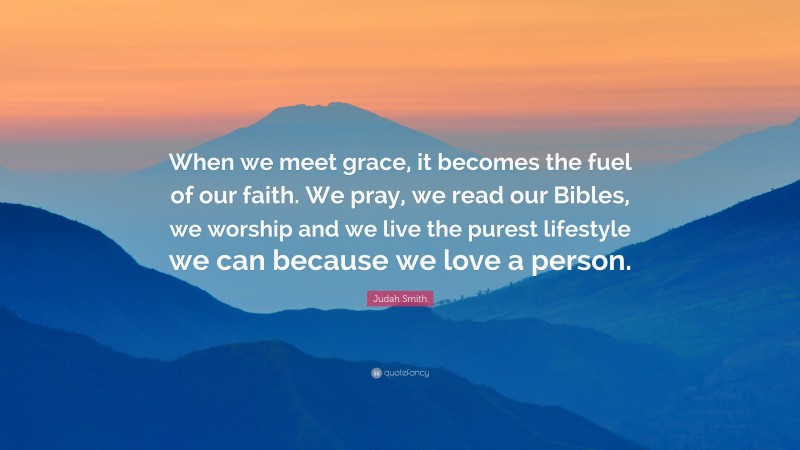 Judah Smith Quote: “When we meet grace, it becomes the fuel of our faith. We pray, we read our Bibles, we worship and we live the purest lifestyle we can because we love a person.”