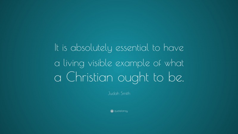 Judah Smith Quote: “It is absolutely essential to have a living visible example of what a Christian ought to be.”