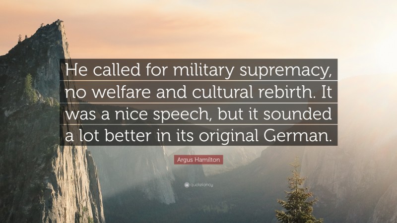 Argus Hamilton Quote: “He called for military supremacy, no welfare and cultural rebirth. It was a nice speech, but it sounded a lot better in its original German.”