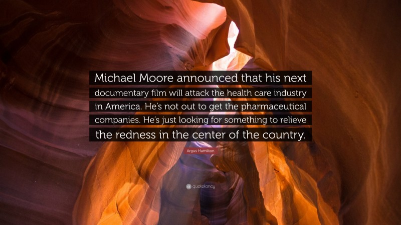 Argus Hamilton Quote: “Michael Moore announced that his next documentary film will attack the health care industry in America. He’s not out to get the pharmaceutical companies. He’s just looking for something to relieve the redness in the center of the country.”