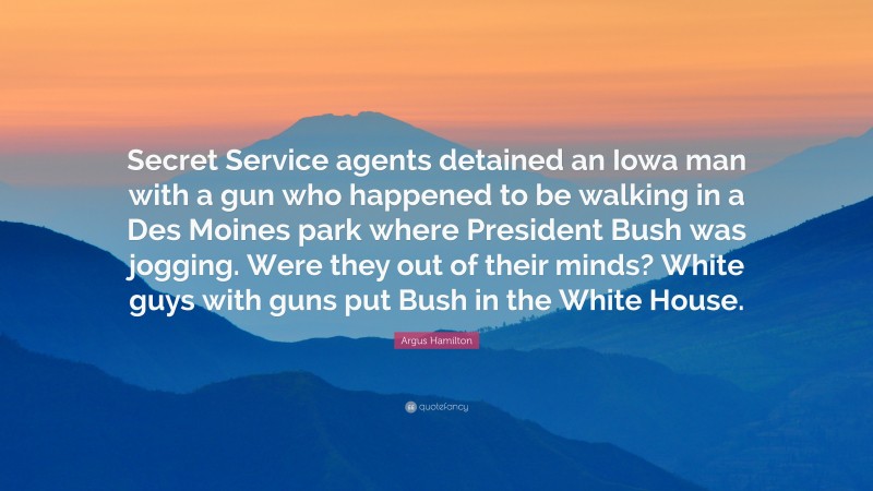 Argus Hamilton Quote: “Secret Service agents detained an Iowa man with a gun who happened to be walking in a Des Moines park where President Bush was jogging. Were they out of their minds? White guys with guns put Bush in the White House.”