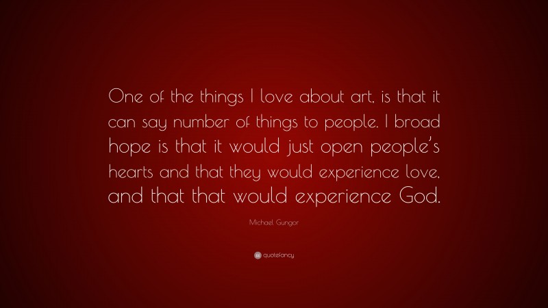Michael Gungor Quote: “One of the things I love about art, is that it can say number of things to people. I broad hope is that it would just open people’s hearts and that they would experience love, and that that would experience God.”