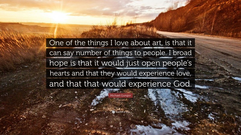Michael Gungor Quote: “One of the things I love about art, is that it can say number of things to people. I broad hope is that it would just open people’s hearts and that they would experience love, and that that would experience God.”