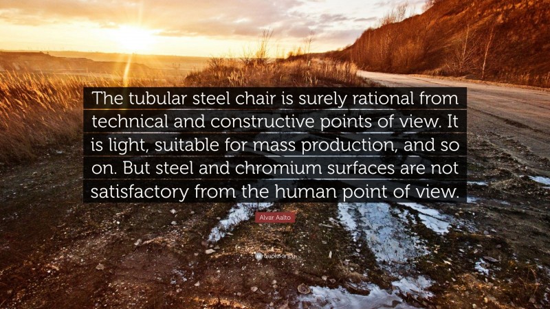 Alvar Aalto Quote: “The tubular steel chair is surely rational from technical and constructive points of view. It is light, suitable for mass production, and so on. But steel and chromium surfaces are not satisfactory from the human point of view.”