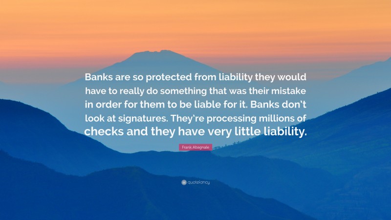 Frank Abagnale Quote: “Banks are so protected from liability they would have to really do something that was their mistake in order for them to be liable for it. Banks don’t look at signatures. They’re processing millions of checks and they have very little liability.”